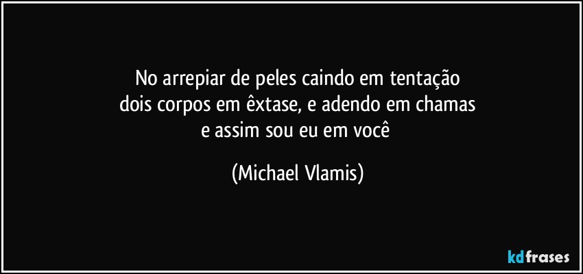 No arrepiar de peles caindo em tentação
dois corpos em êxtase, e adendo em chamas
e assim sou eu em você (Michael Vlamis)