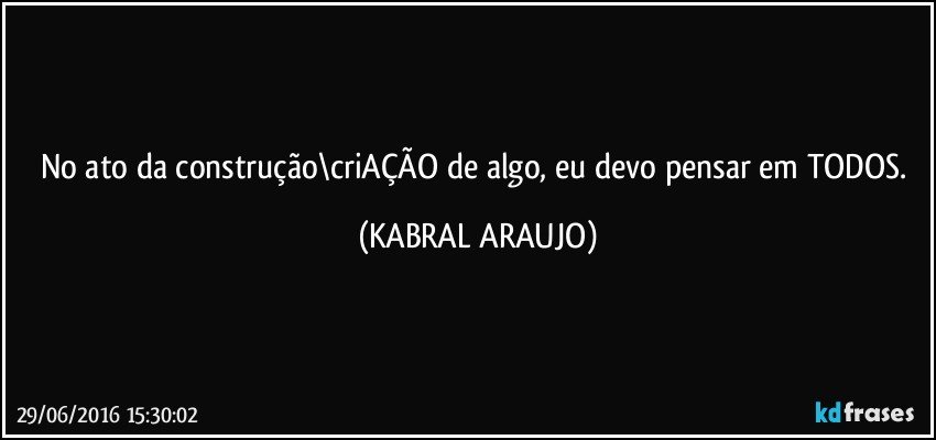 No ato da construção\criAÇÃO de algo, eu devo pensar em TODOS. (KABRAL ARAUJO)