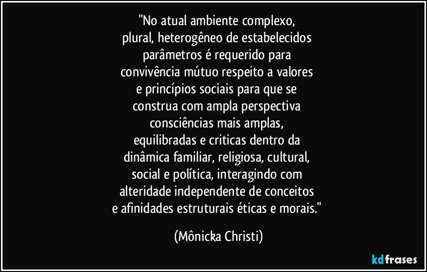 "No atual ambiente complexo, 
plural, heterogêneo de estabelecidos 
parâmetros é requerido para 
convivência mútuo respeito a valores 
e princípios sociais para que se 
construa com ampla perspectiva 
consciências mais amplas, 
equilibradas e criticas dentro da 
dinâmica familiar, religiosa, cultural, 
social e política, interagindo com 
alteridade independente de conceitos 
e afinidades estruturais éticas e morais." (Mônicka Christi)