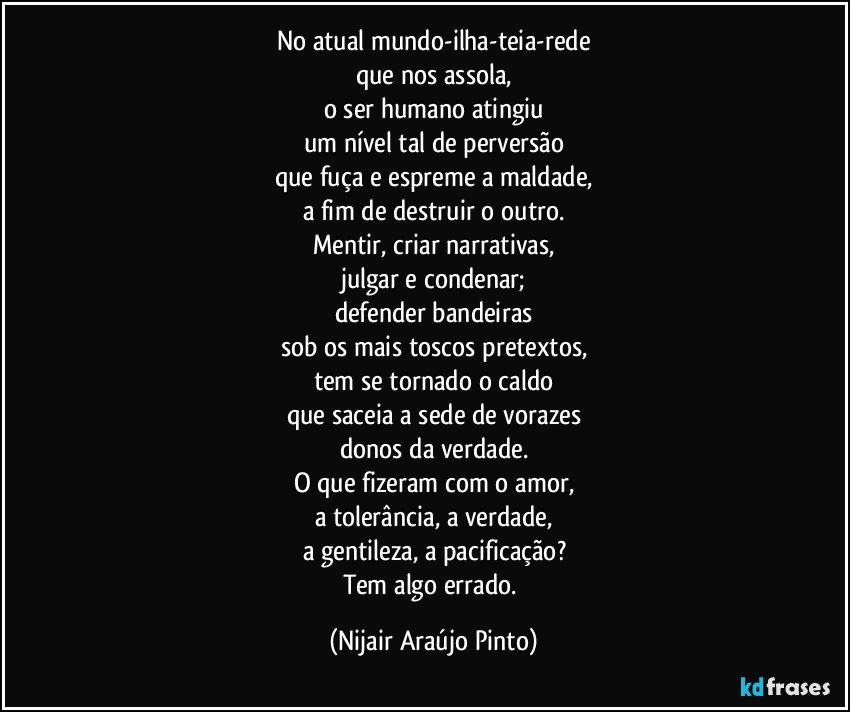 No atual mundo-ilha-teia-rede
que nos assola,
o ser humano atingiu
um nível tal de perversão
que fuça e espreme a maldade,
a fim de destruir o outro.
Mentir, criar narrativas,
julgar e condenar;
defender bandeiras
sob os mais toscos pretextos,
tem se tornado o caldo
que saceia a sede de vorazes
donos da verdade.
O que fizeram com o amor,
a tolerância, a verdade,
a gentileza, a pacificação?
Tem algo errado. (Nijair Araújo Pinto)