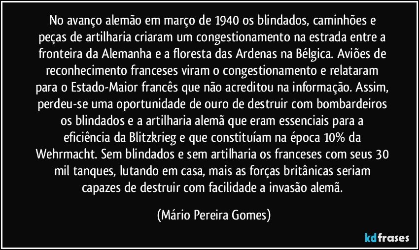 No avanço alemão em março de 1940 os blindados, caminhões e peças de artilharia criaram um congestionamento na estrada entre a fronteira da Alemanha e a floresta das Ardenas na Bélgica. Aviões de reconhecimento franceses viram o congestionamento e relataram para o Estado-Maior francês que não acreditou na informação. Assim, perdeu-se uma oportunidade de ouro de destruir com bombardeiros os blindados e a artilharia alemã que eram essenciais para a eficiência da Blitzkrieg e que constituíam na época 10% da Wehrmacht. Sem blindados e sem artilharia os franceses com seus 30 mil tanques, lutando em casa, mais as forças britânicas seriam capazes de destruir com facilidade a invasão alemã. (Mário Pereira Gomes)