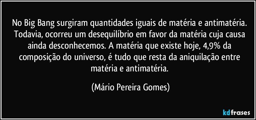 No Big Bang surgiram quantidades iguais de matéria e antimatéria. Todavia, ocorreu um desequilíbrio em favor da matéria cuja causa ainda desconhecemos. A matéria que existe hoje, 4,9% da composição do universo, é tudo que resta da aniquilação entre matéria e antimatéria. (Mário Pereira Gomes)