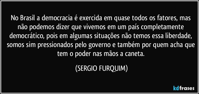 No Brasil a democracia é exercida em quase todos os fatores, mas não podemos dizer que vivemos em um país completamente democrático, pois em algumas situações não temos essa liberdade, somos sim pressionados pelo governo e também por quem acha que tem o poder nas mãos a caneta. (SERGIO FURQUIM)