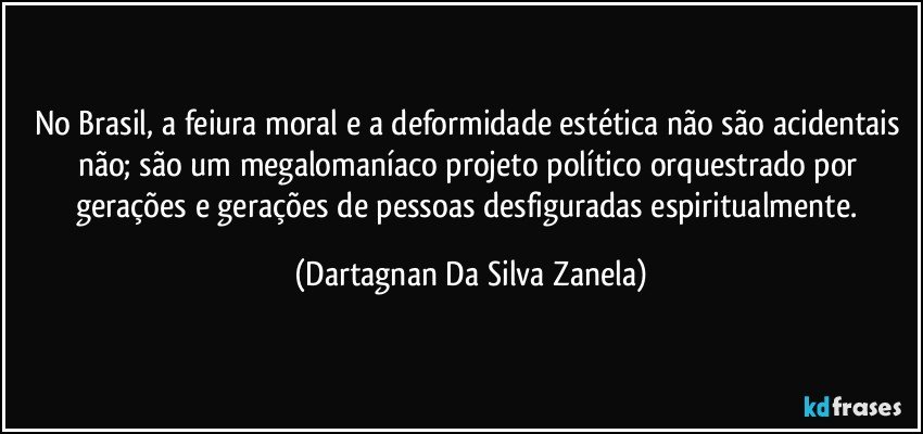 No Brasil, a feiura moral e a deformidade estética não são acidentais não; são um megalomaníaco projeto político orquestrado por gerações e gerações de pessoas desfiguradas espiritualmente. (Dartagnan Da Silva Zanela)
