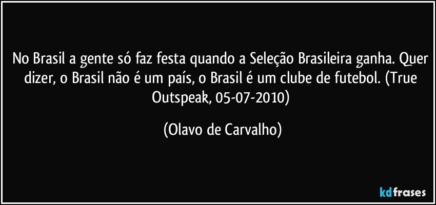 No Brasil a gente só faz festa quando a Seleção Brasileira ganha. Quer dizer, o Brasil não é um país, o Brasil é um clube de futebol. (True Outspeak, 05-07-2010) (Olavo de Carvalho)