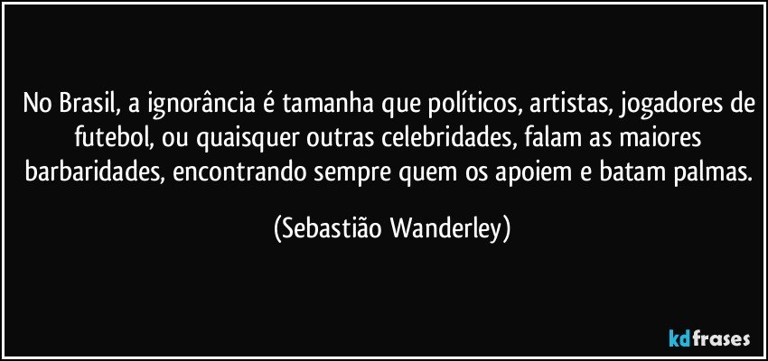 No Brasil, a ignorância é tamanha que políticos, artistas, jogadores de futebol, ou quaisquer outras celebridades, falam as maiores barbaridades, encontrando sempre quem os apoiem e batam palmas. (Sebastião Wanderley)