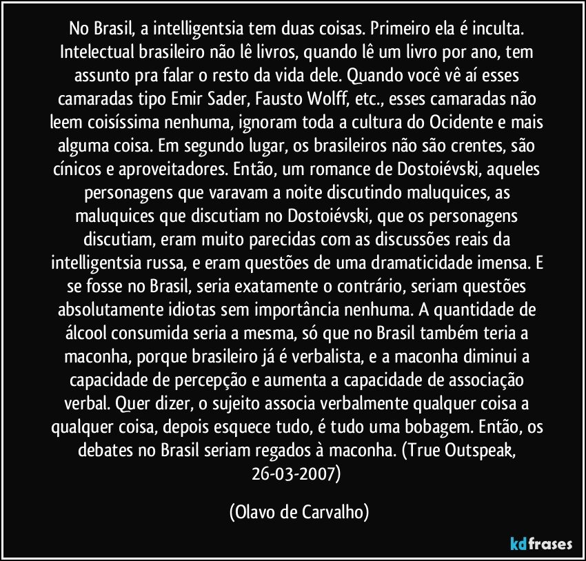 No Brasil, a intelligentsia tem duas coisas. Primeiro ela é inculta. Intelectual brasileiro não lê livros, quando lê um livro por ano, tem assunto pra falar o resto da vida dele. Quando você vê aí esses camaradas tipo Emir Sader, Fausto Wolff, etc., esses camaradas não leem coisíssima nenhuma, ignoram toda a cultura do Ocidente e mais alguma coisa. Em segundo lugar, os brasileiros não são crentes, são cínicos e aproveitadores. Então, um romance de Dostoiévski, aqueles personagens que varavam a noite discutindo maluquices, as maluquices que discutiam no Dostoiévski, que os personagens discutiam, eram muito parecidas com as discussões reais da intelligentsia russa, e eram questões de uma dramaticidade imensa. E se fosse no Brasil, seria exatamente o contrário, seriam questões absolutamente idiotas sem importância nenhuma. A quantidade de álcool consumida seria a mesma, só que no Brasil também teria a maconha, porque brasileiro já é verbalista, e a maconha diminui a capacidade de percepção e aumenta a capacidade de associação verbal. Quer dizer, o sujeito associa verbalmente qualquer coisa a qualquer coisa, depois esquece tudo, é tudo uma bobagem. Então, os debates no Brasil seriam regados à maconha. (True Outspeak, 26-03-2007) (Olavo de Carvalho)