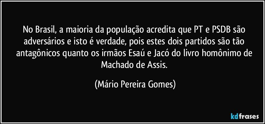 No Brasil, a maioria da população acredita que PT e PSDB são adversários e isto é verdade, pois estes dois partidos são tão antagônicos quanto os irmãos Esaú e Jacó do livro homônimo de Machado de Assis. (Mário Pereira Gomes)