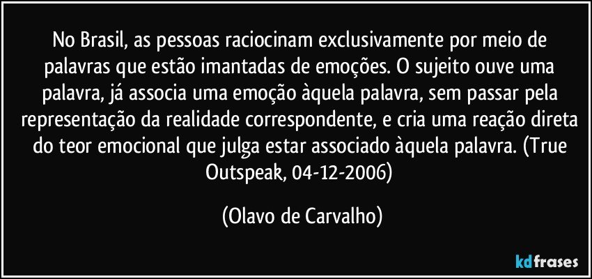 No Brasil, as pessoas raciocinam exclusivamente por meio de palavras que estão imantadas de emoções. O sujeito ouve uma palavra, já associa uma emoção àquela palavra, sem passar pela representação da realidade correspondente, e cria uma reação direta do teor emocional que julga estar associado àquela palavra. (True Outspeak, 04-12-2006) (Olavo de Carvalho)