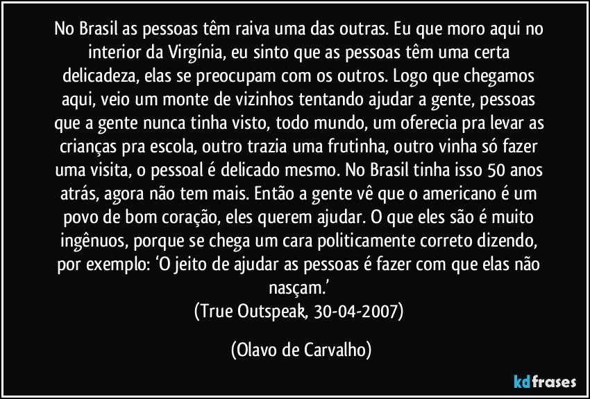 No Brasil as pessoas têm raiva uma das outras. Eu que moro aqui no interior da Virgínia, eu sinto que as pessoas têm uma certa delicadeza, elas se preocupam com os outros. Logo que chegamos aqui, veio um monte de vizinhos tentando ajudar a gente, pessoas que a gente nunca tinha visto, todo mundo, um oferecia pra levar as crianças pra escola, outro trazia uma frutinha, outro vinha só fazer uma visita, o pessoal é delicado mesmo. No Brasil tinha isso 50 anos atrás, agora não tem mais. Então a gente vê que o americano é um povo de bom coração, eles querem ajudar. O que eles são é muito ingênuos, porque se chega um cara politicamente correto dizendo, por exemplo: ‘O jeito de ajudar as pessoas é fazer com que elas não nasçam.’ 
(True Outspeak, 30-04-2007) (Olavo de Carvalho)