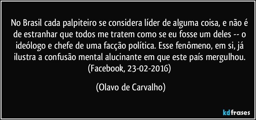 No Brasil cada palpiteiro se considera líder de alguma coisa, e não é de estranhar que todos me tratem como se eu fosse um deles -- o ideólogo e chefe de uma facção política. Esse fenômeno, em si, já ilustra a confusão mental alucinante em que este país mergulhou. (Facebook, 23-02-2016) (Olavo de Carvalho)