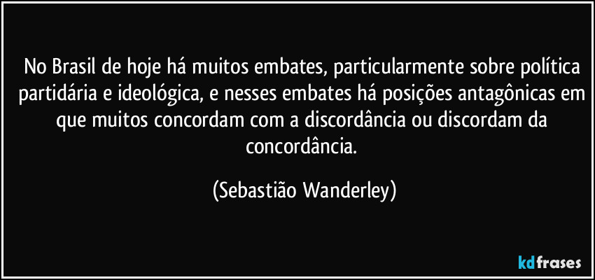 No Brasil de hoje há muitos embates, particularmente sobre política partidária e ideológica, e nesses embates há posições antagônicas em que muitos concordam com a discordância ou discordam da concordância. (Sebastião Wanderley)