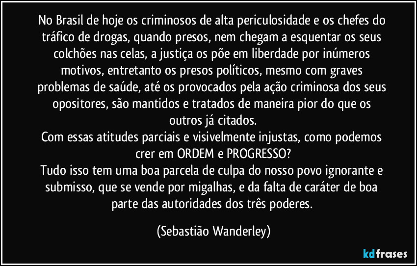 No Brasil de hoje os criminosos de alta periculosidade e os chefes do tráfico de drogas, quando presos, nem chegam a esquentar os seus colchões nas celas, a justiça os põe em liberdade por inúmeros motivos, entretanto os presos políticos, mesmo com graves problemas de saúde, até os provocados pela ação criminosa dos seus opositores, são mantidos e tratados de maneira pior do que os outros já citados.
Com essas atitudes parciais e visivelmente injustas, como podemos crer em ORDEM e PROGRESSO?
Tudo isso tem uma boa parcela de culpa do nosso povo ignorante e submisso, que se vende por migalhas, e da falta de caráter de boa parte das autoridades dos três poderes. (Sebastião Wanderley)