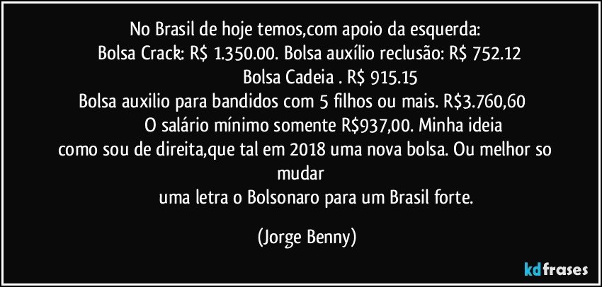 No Brasil de hoje temos,com apoio da esquerda:  
    Bolsa Crack: R$ 1.350.00.  Bolsa auxílio reclusão: R$ 752.12
                                      Bolsa Cadeia . R$ 915.15
 Bolsa auxilio para bandidos com 5 filhos ou mais. R$3.760,60                                          O salário mínimo somente R$937,00. Minha ideia como sou de direita,que tal em 2018 uma nova bolsa. Ou melhor so mudar           
                    uma letra o Bolsonaro para um Brasil forte. (Jorge Benny)