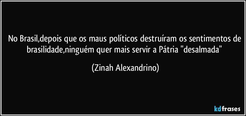 No Brasil,depois que os maus políticos destruíram os sentimentos de brasilidade,ninguém quer mais servir a Pátria "desalmada" (Zinah Alexandrino)