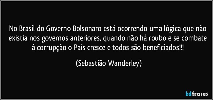 No Brasil do Governo Bolsonaro está ocorrendo uma lógica que não existia nos governos anteriores, quando não há roubo e se combate à corrupção o País cresce e todos são beneficiados!!! (Sebastião Wanderley)