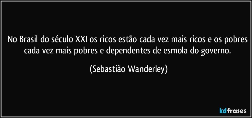 No Brasil do século XXI os ricos estão cada vez mais ricos e os pobres cada vez mais pobres e dependentes de esmola do governo. (Sebastião Wanderley)