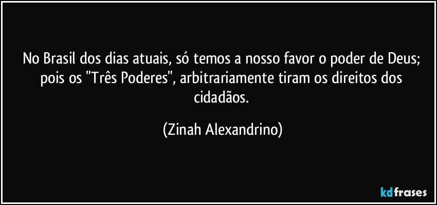 No Brasil dos dias atuais, só temos a nosso favor o poder de Deus; pois os "Três Poderes", arbitrariamente tiram os direitos dos cidadãos. (Zinah Alexandrino)