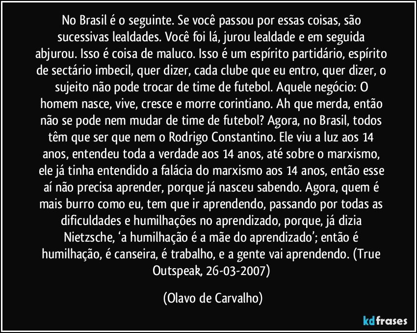 No Brasil é o seguinte. Se você passou por essas coisas, são sucessivas lealdades. Você foi lá, jurou lealdade e em seguida abjurou. Isso é coisa de maluco. Isso é um espírito partidário, espírito de sectário imbecil, quer dizer, cada clube que eu entro, quer dizer, o sujeito não pode trocar de time de futebol. Aquele negócio: O homem nasce, vive, cresce e morre corintiano. Ah que merda, então não se pode nem mudar de time de futebol? Agora, no Brasil, todos têm que ser que nem o Rodrigo Constantino. Ele viu a luz aos 14 anos, entendeu toda a verdade aos 14 anos, até sobre o marxismo, ele já tinha entendido a falácia do marxismo aos 14 anos, então esse aí não precisa aprender, porque já nasceu sabendo. Agora, quem é mais burro como eu, tem que ir aprendendo, passando por todas as dificuldades e humilhações no aprendizado, porque, já dizia Nietzsche, ‘a humilhação é a mãe do aprendizado’; então é humilhação, é canseira, é trabalho, e a gente vai aprendendo. (True Outspeak, 26-03-2007) (Olavo de Carvalho)