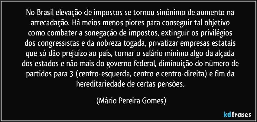 No Brasil elevação de impostos se tornou sinônimo de aumento na arrecadação. Há meios menos piores para conseguir tal objetivo como combater a sonegação de impostos, extinguir os privilégios dos congressistas e da nobreza togada, privatizar empresas estatais que só dão prejuízo ao país, tornar o salário mínimo algo da alçada dos estados e não mais do governo federal, diminuição do número de partidos para 3 (centro-esquerda, centro e centro-direita) e fim da hereditariedade de certas pensões. (Mário Pereira Gomes)