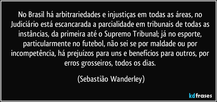 No Brasil há arbitrariedades e injustiças em todas as áreas, no Judiciário está escancarada a parcialidade em tribunais de todas as instâncias, da primeira até o Supremo Tribunal; já no esporte, particularmente no futebol, não sei se por maldade ou por incompetência, há prejuízos para uns e benefícios para outros, por erros grosseiros, todos os dias. (Sebastião Wanderley)