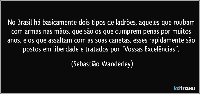 No Brasil há basicamente dois tipos de ladrões, aqueles que roubam com armas nas mãos, que são os que cumprem penas por muitos anos, e os que assaltam com as suas canetas, esses rapidamente são postos em liberdade e tratados por “Vossas Excelências”. (Sebastião Wanderley)