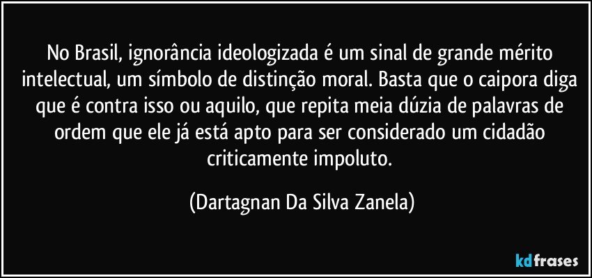 No Brasil, ignorância ideologizada é um sinal de grande mérito intelectual, um símbolo de distinção moral. Basta que o caipora diga que é contra isso ou aquilo, que repita meia dúzia de palavras de ordem que ele já está apto para ser considerado um cidadão criticamente impoluto. (Dartagnan Da Silva Zanela)