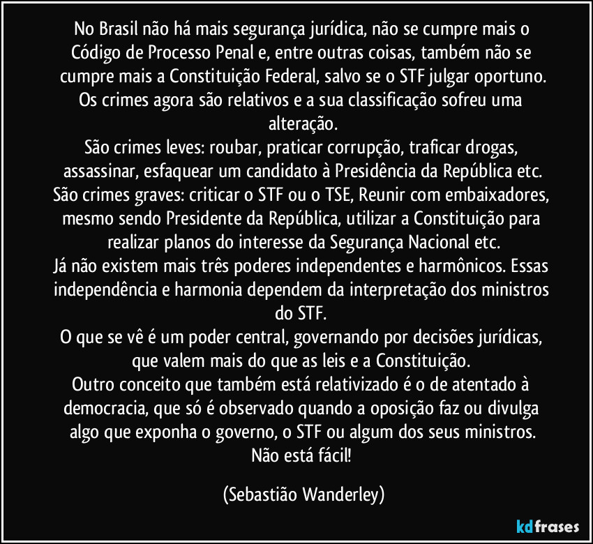 No Brasil não há mais segurança jurídica, não se cumpre mais o Código de Processo Penal e, entre outras coisas, também não se cumpre mais a Constituição Federal, salvo se o STF julgar oportuno.
Os crimes agora são relativos e a sua classificação sofreu uma alteração.
São crimes leves: roubar, praticar corrupção, traficar drogas, assassinar, esfaquear um candidato à Presidência da República etc.
São crimes graves: criticar o STF ou o TSE, Reunir com embaixadores, mesmo sendo Presidente da República, utilizar a Constituição para realizar planos do interesse da Segurança Nacional etc.
Já não existem mais três poderes independentes e harmônicos. Essas independência e harmonia dependem da interpretação dos ministros do STF. 
O que se vê é um poder central, governando por decisões jurídicas, que valem mais do que as leis e a Constituição. 
Outro conceito que também está relativizado é o de atentado à democracia, que só é observado quando a oposição faz ou divulga algo que exponha o governo, o STF ou algum dos seus ministros.
Não está fácil! (Sebastião Wanderley)