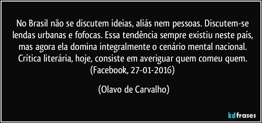 No Brasil não se discutem ideias, aliás nem pessoas. Discutem-se lendas urbanas e fofocas. Essa tendência sempre existiu neste país, mas agora ela domina integralmente o cenário mental nacional. Crítica literária, hoje, consiste em averiguar quem comeu quem. (Facebook, 27-01-2016) (Olavo de Carvalho)