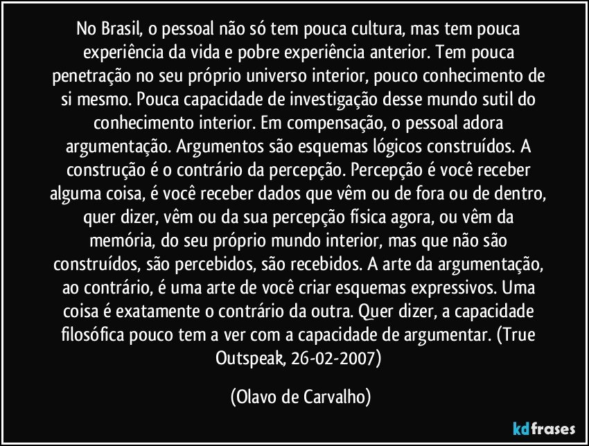 No Brasil, o pessoal não só tem pouca cultura, mas tem pouca experiência da vida e pobre experiência anterior. Tem pouca penetração no seu próprio universo interior, pouco conhecimento de si mesmo. Pouca capacidade de investigação desse mundo sutil do conhecimento interior. Em compensação, o pessoal adora argumentação. Argumentos são esquemas lógicos construídos. A construção é o contrário da percepção. Percepção é você receber alguma coisa, é você receber dados que vêm ou de fora ou de dentro, quer dizer, vêm ou da sua percepção física agora, ou vêm da memória, do seu próprio mundo interior, mas que não são construídos, são percebidos, são recebidos. A arte da argumentação, ao contrário, é uma arte de você criar esquemas expressivos. Uma coisa é exatamente o contrário da outra. Quer dizer, a capacidade filosófica pouco tem a ver com a capacidade de argumentar. (True Outspeak, 26-02-2007) (Olavo de Carvalho)