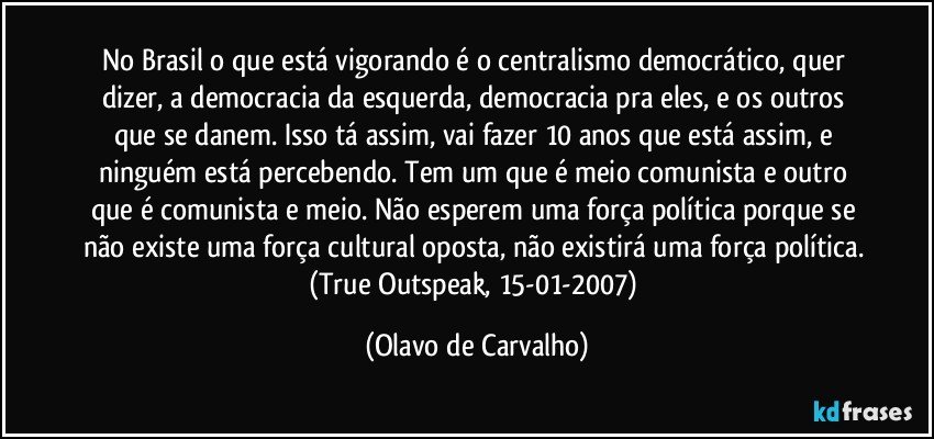 No Brasil o que está vigorando é o centralismo democrático, quer dizer, a democracia da esquerda, democracia pra eles, e os outros que se danem. Isso tá assim, vai fazer 10 anos que está assim, e ninguém está percebendo. Tem um que é meio comunista e outro que é comunista e meio. Não esperem uma força política porque se não existe uma força cultural oposta, não existirá uma força política. (True Outspeak, 15-01-2007) (Olavo de Carvalho)