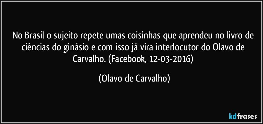 No Brasil o sujeito repete umas coisinhas que aprendeu no livro de ciências do ginásio e com isso já vira interlocutor do Olavo de Carvalho. (Facebook, 12-03-2016) (Olavo de Carvalho)