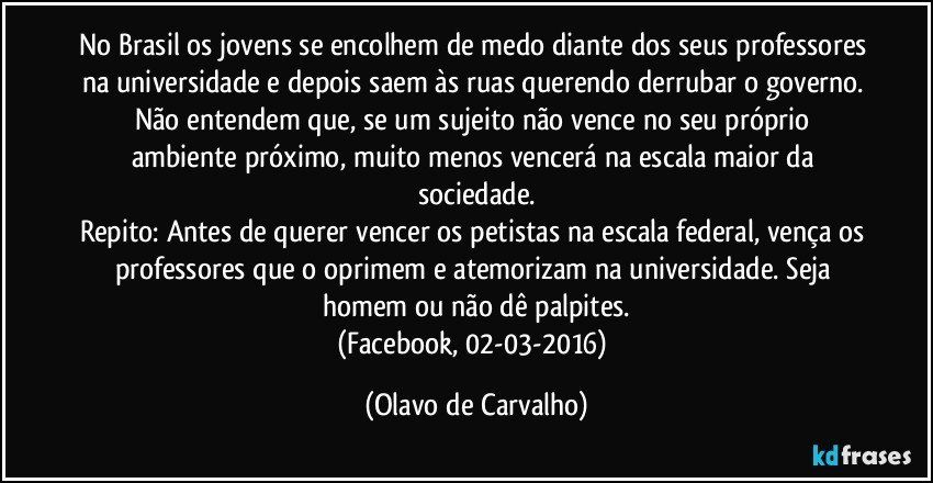 No Brasil os jovens se encolhem de medo diante dos seus professores na universidade e depois saem às ruas querendo derrubar o governo. Não entendem que, se um sujeito não vence no seu próprio ambiente próximo, muito menos vencerá na escala maior da sociedade.
Repito: Antes de querer vencer os petistas na escala federal, vença os professores que o oprimem e atemorizam na universidade. Seja homem ou não dê palpites.
(Facebook, 02-03-2016) (Olavo de Carvalho)