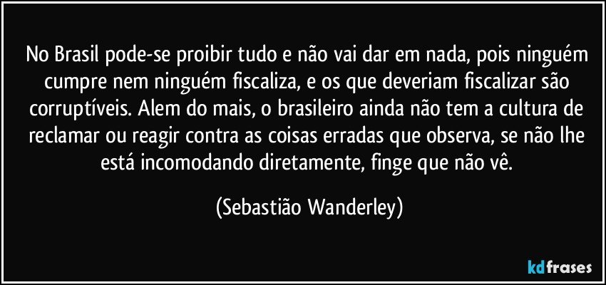 No Brasil pode-se proibir tudo e não vai dar em nada, pois ninguém cumpre nem ninguém fiscaliza, e os que deveriam fiscalizar são corruptíveis. Alem do mais, o brasileiro ainda não tem a cultura de reclamar ou reagir contra as coisas erradas que observa, se não lhe está incomodando diretamente, finge que não vê. (Sebastião Wanderley)