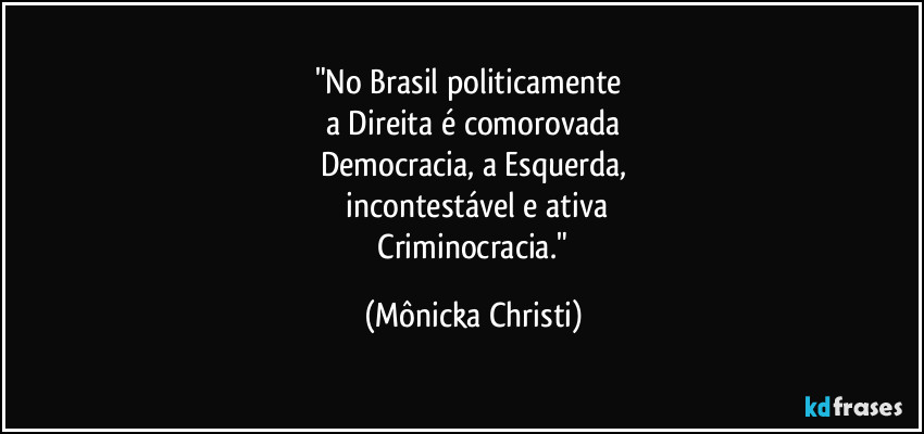 "No Brasil politicamente
a Direita é comorovada
Democracia, a Esquerda,
incontestável e ativa
Criminocracia." (Mônicka Christi)