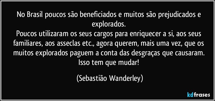 No Brasil poucos são beneficiados e muitos são prejudicados e explorados. 
Poucos utilizaram os seus cargos para enriquecer a si, aos seus familiares, aos asseclas etc., agora querem, mais uma vez, que os muitos explorados paguem a conta das desgraças que causaram. 
Isso tem que mudar! (Sebastião Wanderley)