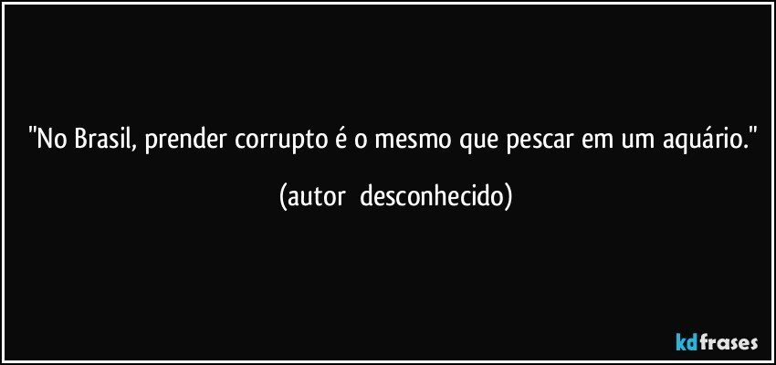 "No Brasil, prender corrupto é o mesmo que pescar em um aquário." (autor  desconhecido)