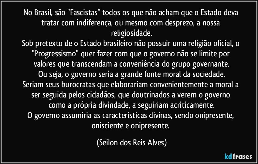 No Brasil, são "Fascistas" todos os que não acham que o Estado deva tratar com indiferença, ou mesmo com desprezo, a nossa religiosidade.
Sob pretexto de o Estado brasileiro não possuir uma religião oficial, o "Progressismo" quer fazer com que o governo não se limite por valores que transcendam a conveniência do grupo governante.
Ou seja, o governo seria a grande fonte moral da sociedade.
Seriam seus burocratas que elaborariam convenientemente a moral a ser seguida pelos cidadãos, que doutrinados a verem o governo como a própria divindade, a seguiriam acriticamente.
O governo assumiria as características divinas, sendo onipresente, onisciente e onipresente. (Seilon dos Reis Alves)