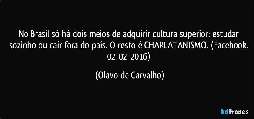 No Brasil só há dois meios de adquirir cultura superior: estudar sozinho ou cair fora do país. O resto é CHARLATANISMO. (Facebook, 02-02-2016) (Olavo de Carvalho)