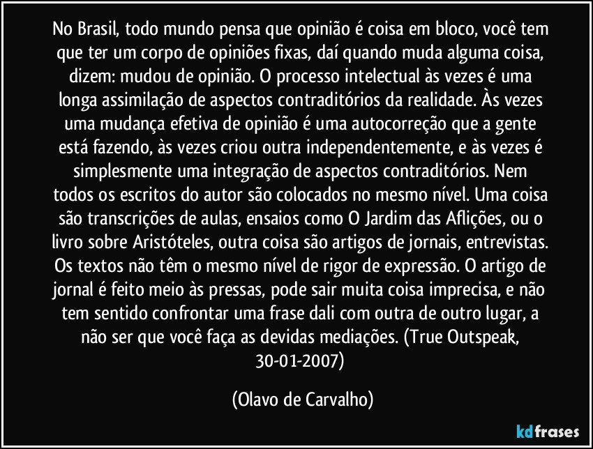 No Brasil, todo mundo pensa que opinião é coisa em bloco, você tem que ter um corpo de opiniões fixas, daí quando muda alguma coisa, dizem: mudou de opinião. O processo intelectual às vezes é uma longa assimilação de aspectos contraditórios da realidade. Às vezes uma mudança efetiva de opinião é uma autocorreção que a gente está fazendo, às vezes criou outra independentemente, e às vezes é simplesmente uma integração de aspectos contraditórios. Nem todos os escritos do autor são colocados no mesmo nível. Uma coisa são transcrições de aulas, ensaios como O Jardim das Aflições, ou o livro sobre Aristóteles, outra coisa são artigos de jornais, entrevistas. Os textos não têm o mesmo nível de rigor de expressão. O artigo de jornal é feito meio às pressas, pode sair muita coisa imprecisa, e não tem sentido confrontar uma frase dali com outra de outro lugar, a não ser que você faça as devidas mediações. (True Outspeak, 30-01-2007) (Olavo de Carvalho)