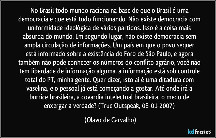 No Brasil todo mundo raciona na base de que o Brasil é uma democracia e que está tudo funcionando. Não existe democracia com uniformidade ideológica de vários partidos. Isso é a coisa mais absurda do mundo. Em segundo lugar, não existe democracia sem ampla circulação de informações. Um país em que o povo sequer está informado sobre a existência do Foro de São Paulo, e agora também não pode conhecer os números do conflito agrário, você não tem liberdade de informação alguma, a informação está sob controle total do PT, minha gente. Quer dizer, isto aí é uma ditadura com vaselina, e o pessoal já está começando a gostar. Até onde irá a burrice brasileira, a covardia intelectual brasileira, o medo de enxergar a verdade? (True Outspeak, 08-01-2007) (Olavo de Carvalho)