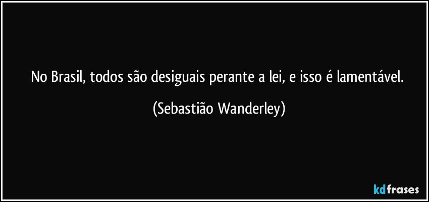 No Brasil, todos são desiguais perante a lei, e isso é lamentável. (Sebastião Wanderley)