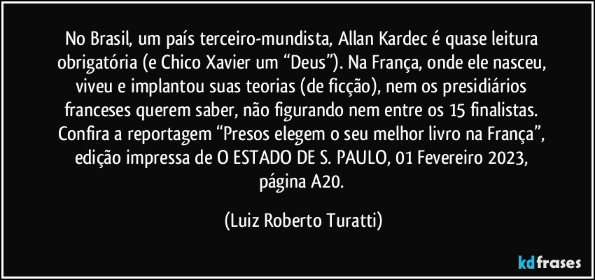 No Brasil, um país terceiro-mundista, Allan Kardec é quase leitura obrigatória (e Chico Xavier um “Deus”). Na França, onde ele nasceu, viveu e implantou suas teorias (de ficção), nem os presidiários franceses querem saber, não figurando nem entre os 15 finalistas. Confira a reportagem “Presos elegem o seu melhor livro na França”, edição impressa de O ESTADO DE S. PAULO, 01/Fevereiro/2023, página A20. (Luiz Roberto Turatti)