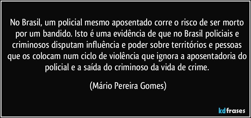 No Brasil, um policial mesmo aposentado corre o risco de ser morto por um bandido. Isto é uma evidência de que no Brasil policiais e criminosos disputam influência e poder sobre territórios e pessoas que os colocam num ciclo de violência que ignora a aposentadoria do policial e a saída do criminoso da vida de crime. (Mário Pereira Gomes)