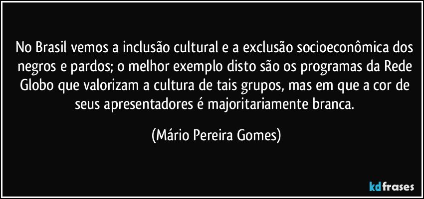 No Brasil vemos a inclusão cultural e a exclusão socioeconômica dos negros e pardos; o melhor exemplo disto são os programas da Rede Globo que valorizam a cultura de tais grupos, mas em que a cor de seus apresentadores é majoritariamente branca. (Mário Pereira Gomes)