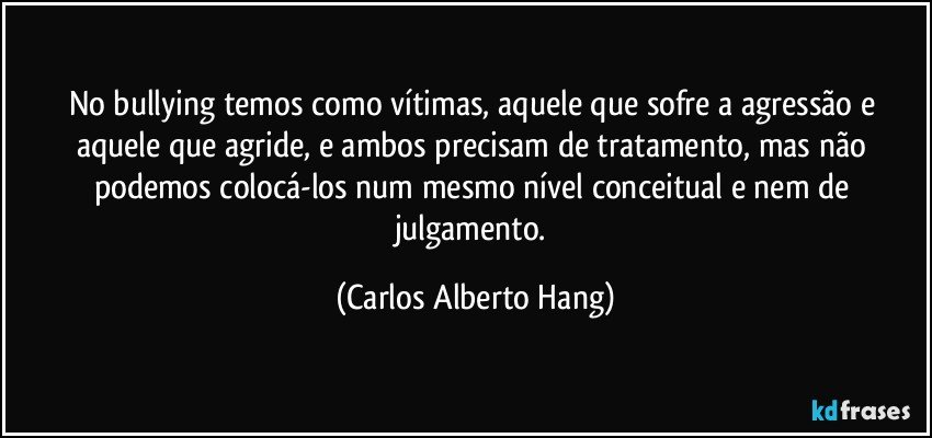 No bullying temos como vítimas, aquele que sofre a agressão e aquele que agride, e ambos precisam de tratamento, mas não podemos colocá-los num mesmo nível conceitual e nem de julgamento. (Carlos Alberto Hang)