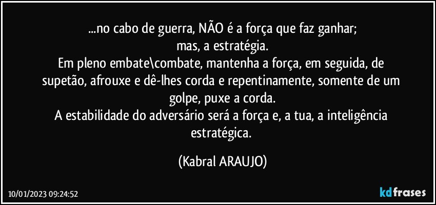 ...no cabo de guerra, NÃO é a força que faz ganhar;
mas, a estratégia.
Em pleno embate\combate, mantenha a força, em seguida, de supetão, afrouxe e dê-lhes corda e repentinamente, somente de um golpe, puxe a corda.
A estabilidade do adversário será a força e, a tua, a inteligência estratégica. (KABRAL ARAUJO)