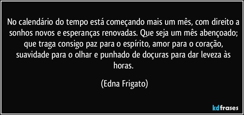 No calendário do tempo está começando mais um mês, com direito a sonhos novos e esperanças renovadas. Que seja um mês abençoado; que traga consigo paz para o espírito, amor para o coração, suavidade para o olhar e punhado de doçuras para dar leveza às horas. (Edna Frigato)