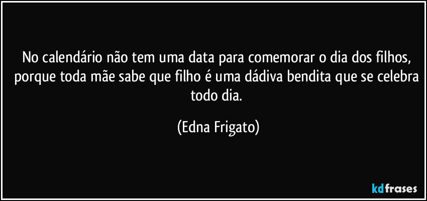No calendário não tem uma data para comemorar o dia dos filhos, porque toda mãe sabe que filho é uma dádiva bendita que se celebra todo dia. (Edna Frigato)