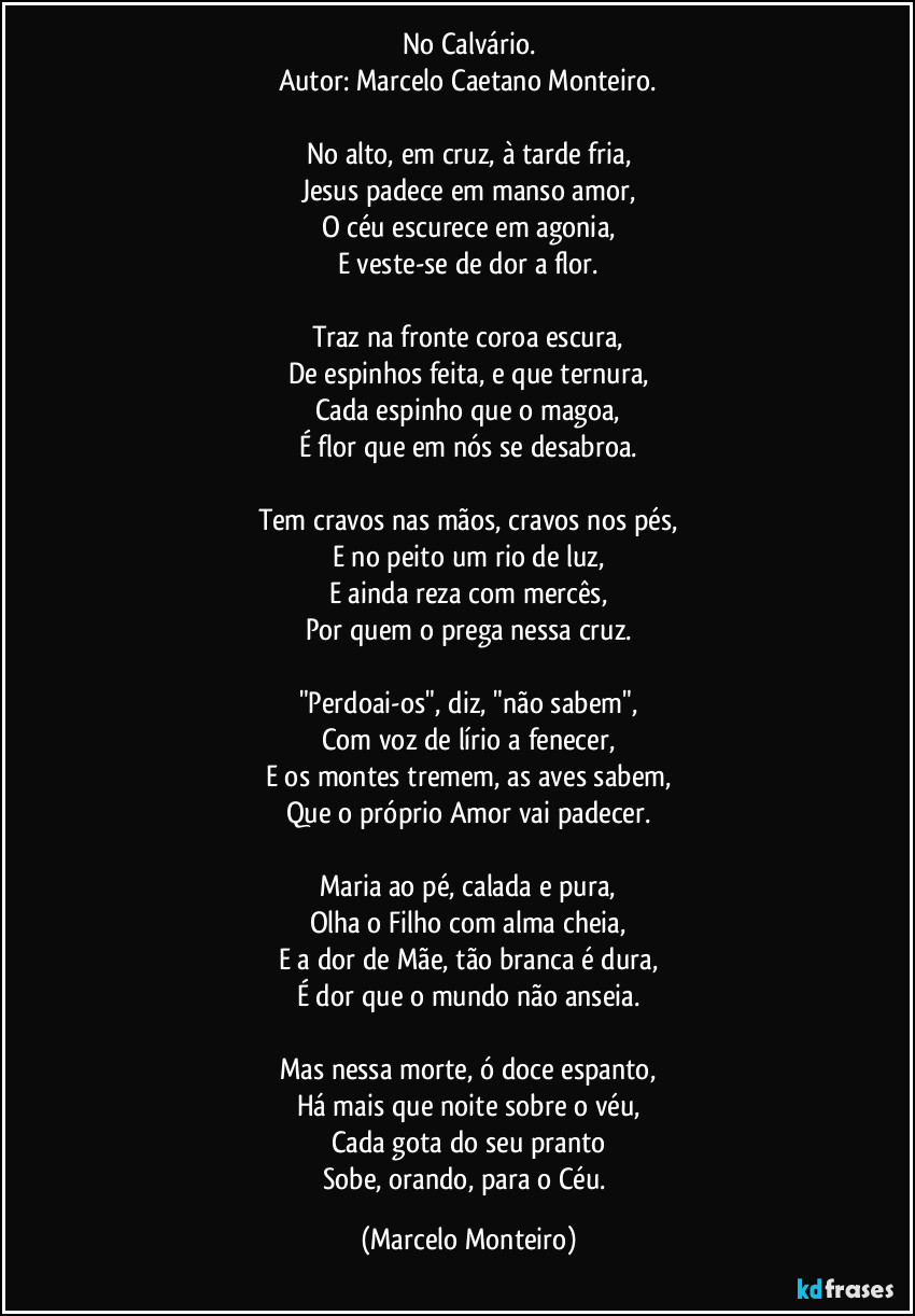 No Calvário.
Autor: Marcelo Caetano Monteiro.

No alto, em cruz, à tarde fria,
Jesus padece em manso amor,
O céu escurece em agonia,
E veste-se de dor a flor.

Traz na fronte coroa escura,
De espinhos feita, e que ternura,
Cada espinho que o magoa,
É flor que em nós se desabroa.

Tem cravos nas mãos, cravos nos pés,
E no peito um rio de luz,
E ainda reza com mercês,
Por quem o prega nessa cruz.

"Perdoai-os", diz, "não sabem",
Com voz de lírio a fenecer,
E os montes tremem, as aves sabem,
Que o próprio Amor vai padecer.

Maria ao pé, calada e pura,
Olha o Filho com alma cheia,
E a dor de Mãe, tão branca é dura,
É dor que o mundo não anseia.

Mas nessa morte, ó doce espanto,
Há mais que noite sobre o véu,
Cada gota do seu pranto
Sobe, orando, para o Céu. (Marcelo Monteiro)